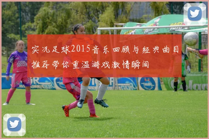 实况足球2015音乐回顾与经典曲目推荐带你重温游戏激情瞬间