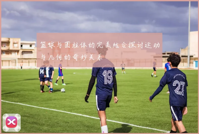 篮球与圆柱体的完美结合探讨运动与几何的奇妙关系